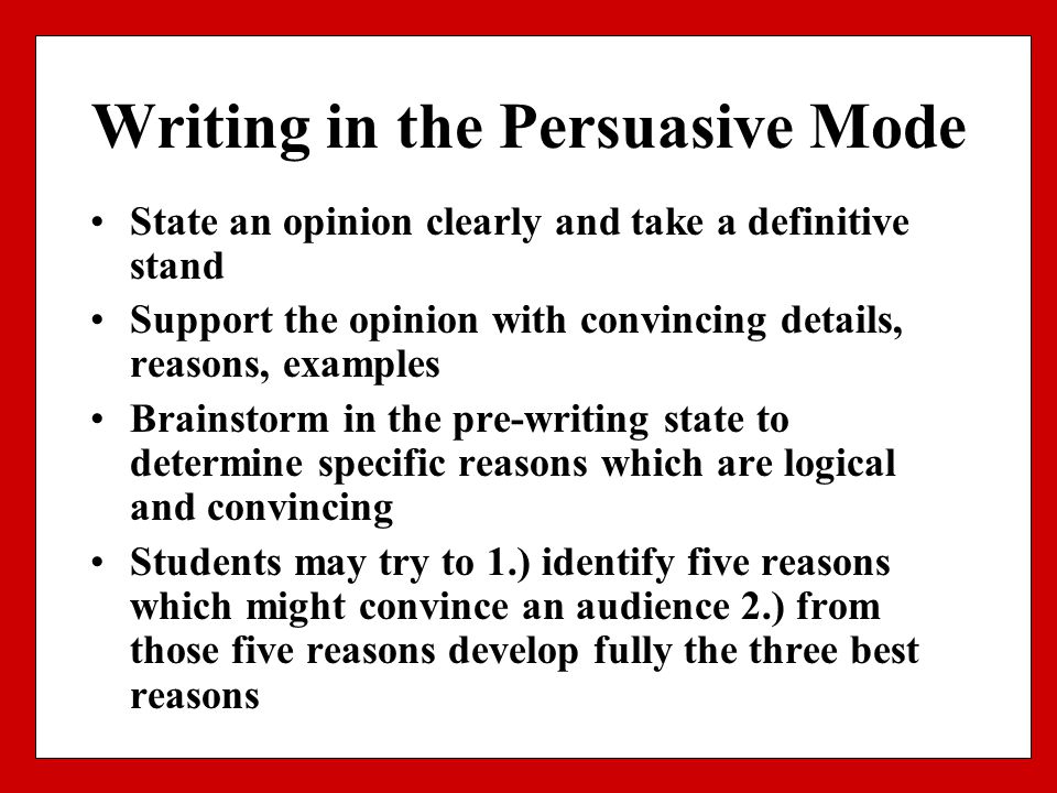 Writing in the Persuasive Mode State an opinion clearly and take a definitive stand Support the opinion with convincing details, reasons, examples Brainstorm in the pre-writing state to determine specific reasons which are logical and convincing Students may try to 1.) identify five reasons which might convince an audience 2.) from those five reasons develop fully the three best reasons