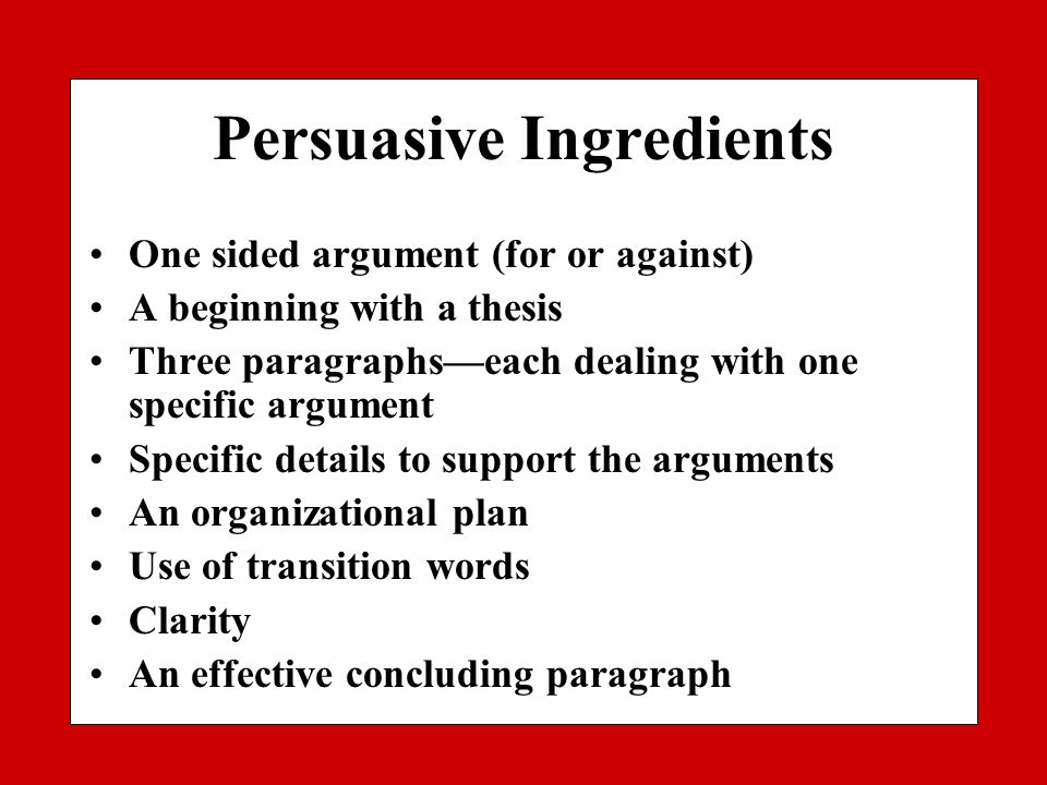Persuasive Ingredients One sided argument (for or against) A beginning with a thesis Three paragraphs—each dealing with one specific argument Specific details to support the arguments An organizational plan Use of transition words Clarity An effective concluding paragraph