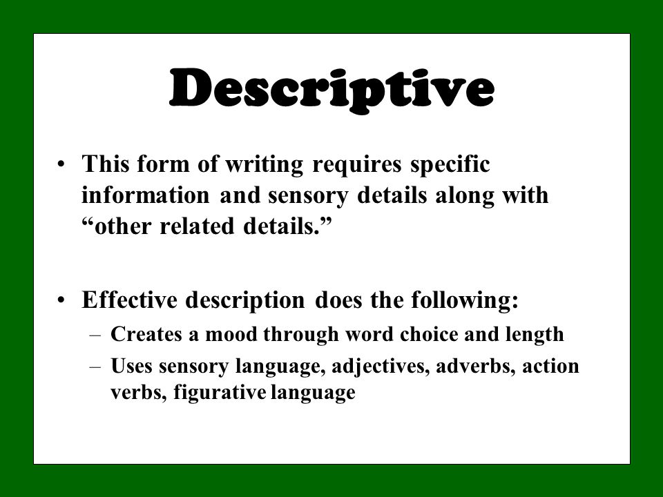 Descriptive This form of writing requires specific information and sensory details along with other related details. Effective description does the following: –Creates a mood through word choice and length –Uses sensory language, adjectives, adverbs, action verbs, figurative language