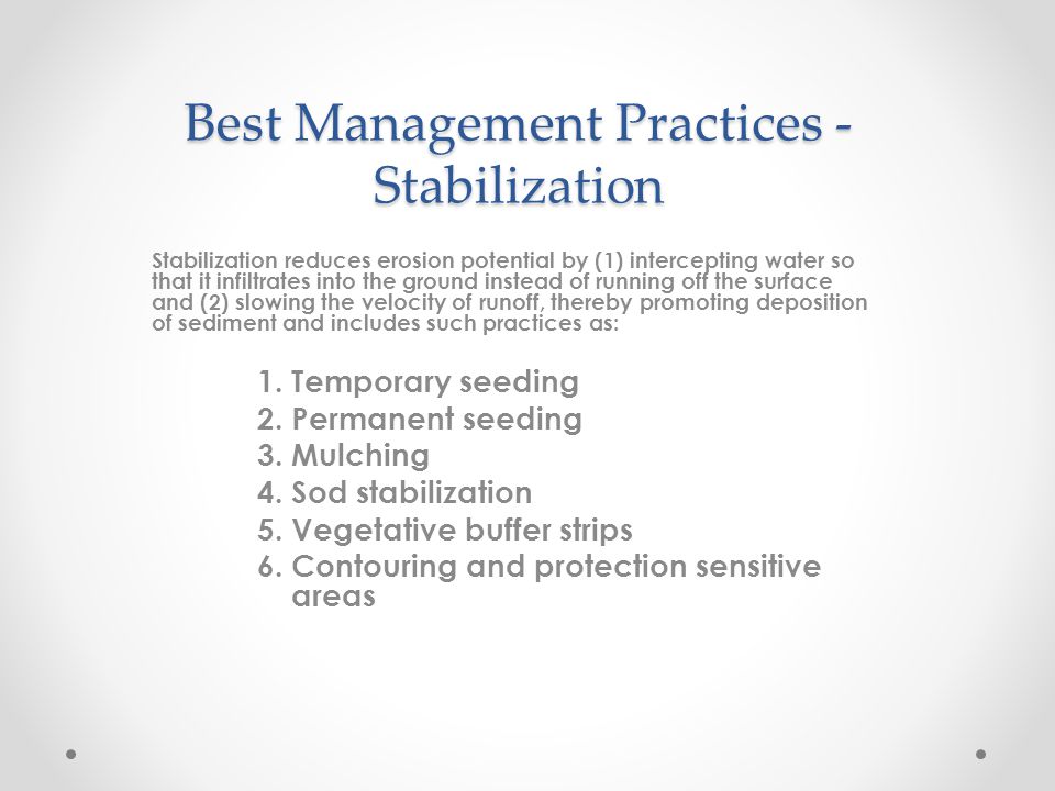 Best Management Practices - Stabilization Stabilization reduces erosion potential by (1) intercepting water so that it infiltrates into the ground instead of running off the surface and (2) slowing the velocity of runoff, thereby promoting deposition of sediment and includes such practices as: 1.