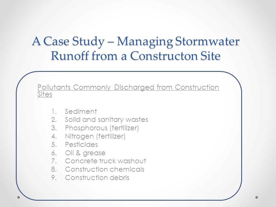 A Case Study – Managing Stormwater Runoff from a Constructon Site Pollutants Commonly Discharged from Construction Sites 1.Sediment 2.Solid and sanitary wastes 3.Phosphorous (fertilizer) 4.Nitrogen (fertilizer) 5.Pesticides 6.Oil & grease 7.Concrete truck washout 8.Construction chemicals 9.Construction debris