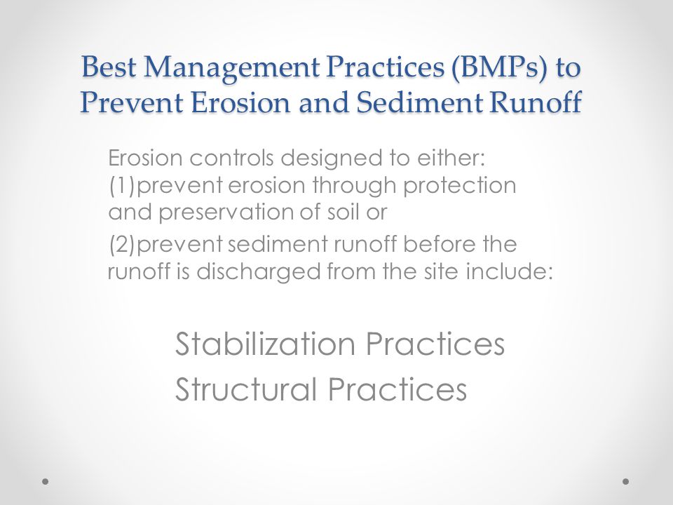 Best Management Practices (BMPs) to Prevent Erosion and Sediment Runoff Erosion controls designed to either: (1)prevent erosion through protection and preservation of soil or (2)prevent sediment runoff before the runoff is discharged from the site include: Stabilization Practices Structural Practices