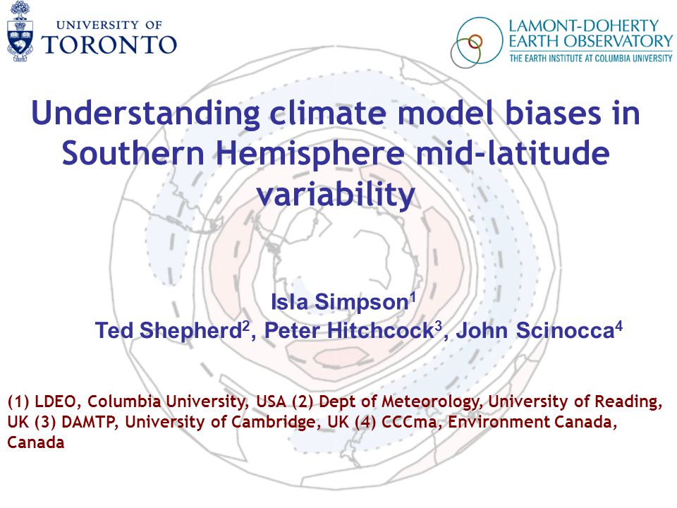 Understanding climate model biases in Southern Hemisphere mid-latitude variability Isla Simpson 1 Ted Shepherd 2, Peter Hitchcock 3, John Scinocca 4 (1) LDEO, Columbia University, USA (2) Dept of Meteorology, University of Reading, UK (3) DAMTP, University of Cambridge, UK (4) CCCma, Environment Canada, Canada