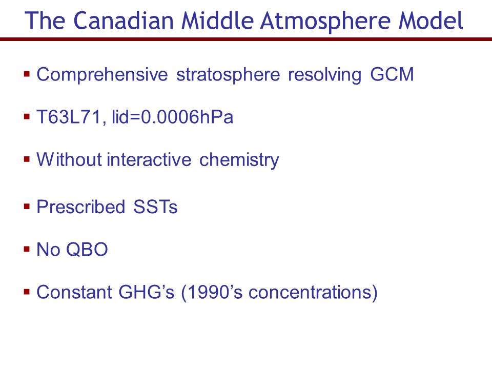 The Canadian Middle Atmosphere Model  Comprehensive stratosphere resolving GCM  T63L71, lid=0.0006hPa  Without interactive chemistry  Prescribed SSTs  No QBO  Constant GHG’s (1990’s concentrations)