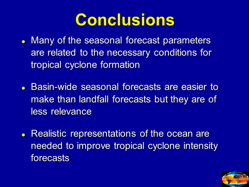 Conclusions l Many of the seasonal forecast parameters are related to the necessary conditions for tropical cyclone formation l Basin-wide seasonal forecasts are easier to make than landfall forecasts but they are of less relevance l Realistic representations of the ocean are needed to improve tropical cyclone intensity forecasts