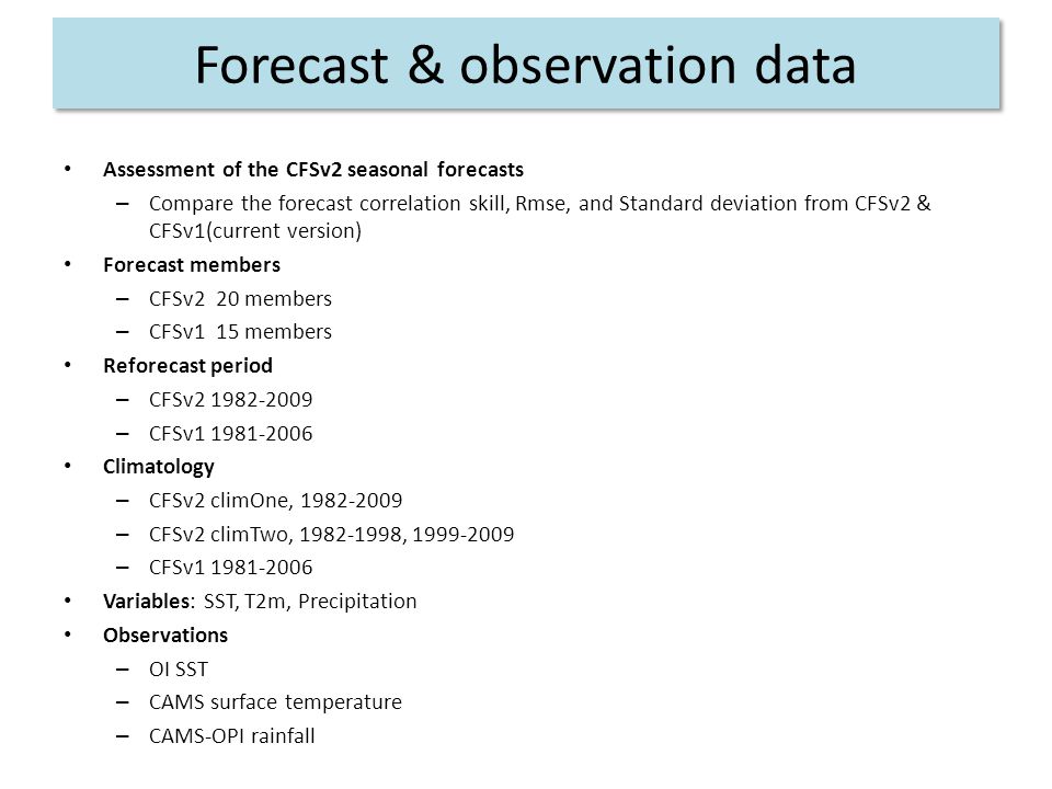 Forecast & observation data Assessment of the CFSv2 seasonal forecasts – Compare the forecast correlation skill, Rmse, and Standard deviation from CFSv2 & CFSv1(current version) Forecast members – CFSv2 20 members – CFSv1 15 members Reforecast period – CFSv – CFSv Climatology – CFSv2 climOne, – CFSv2 climTwo, , – CFSv Variables: SST, T2m, Precipitation Observations – OI SST – CAMS surface temperature – CAMS-OPI rainfall