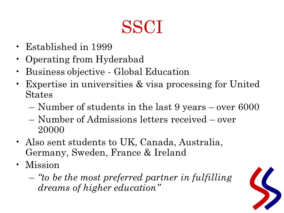 SSCI Established in 1999 Operating from Hyderabad Business objective - Global Education Expertise in universities & visa processing for United States –Number of students in the last 9 years – over 6000 –Number of Admissions letters received – over Also sent students to UK, Canada, Australia, Germany, Sweden, France & Ireland Mission – to be the most preferred partner in fulfilling dreams of higher education