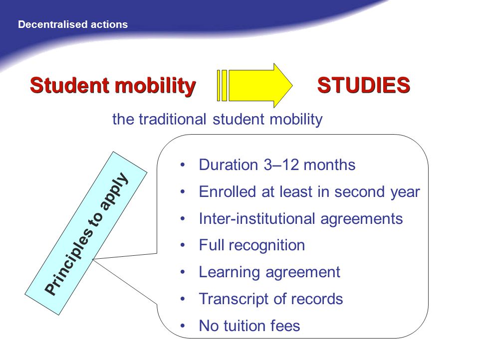 Duration 3–12 months Enrolled at least in second year Inter-institutional agreements Full recognition Learning agreement Transcript of records No tuition fees the traditional student mobility Principles to apply Student mobility STUDIES Decentralised actions