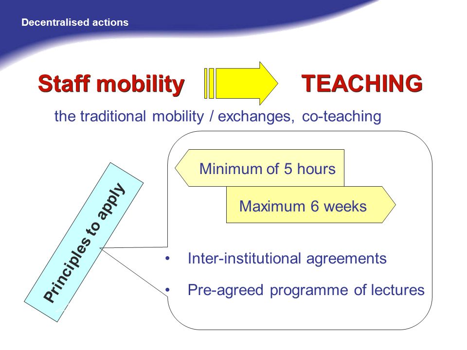 the traditional mobility / exchanges, co-teaching Principles to apply Staff mobility TEACHING Minimum of 5 hours Maximum 6 weeks Inter-institutional agreements Pre-agreed programme of lectures Decentralised actions