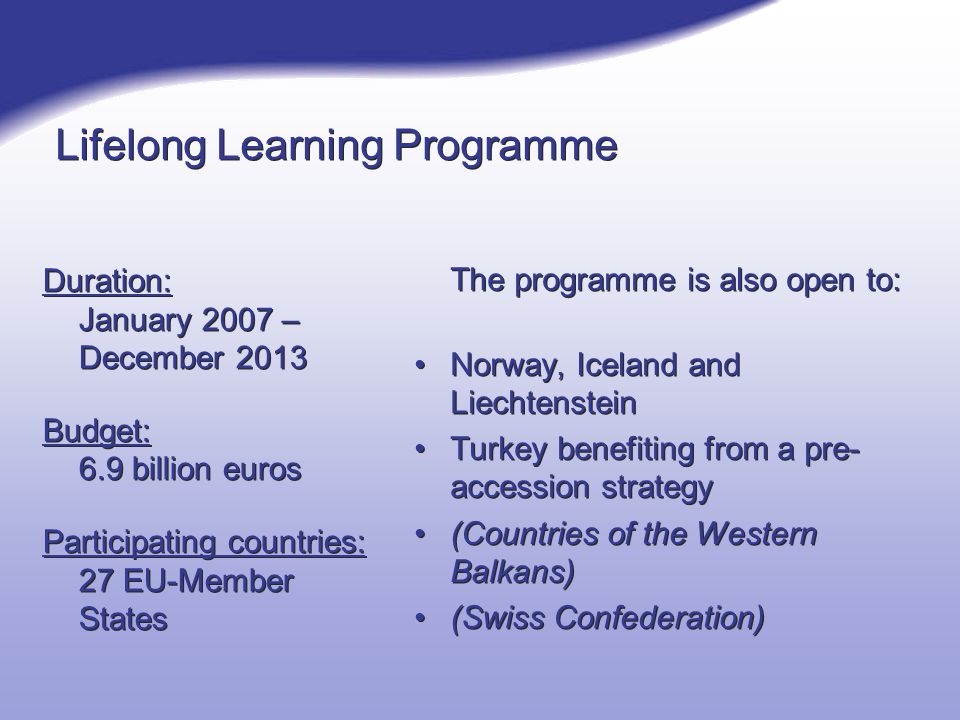Lifelong Learning Programme Duration: January 2007 – December 2013 Budget: 6.9 billion euros Participating countries: 27 EU-Member States Duration: January 2007 – December 2013 Budget: 6.9 billion euros Participating countries: 27 EU-Member States The programme is also open to: Norway, Iceland and Liechtenstein Turkey benefiting from a pre- accession strategy (Countries of the Western Balkans) (Swiss Confederation)