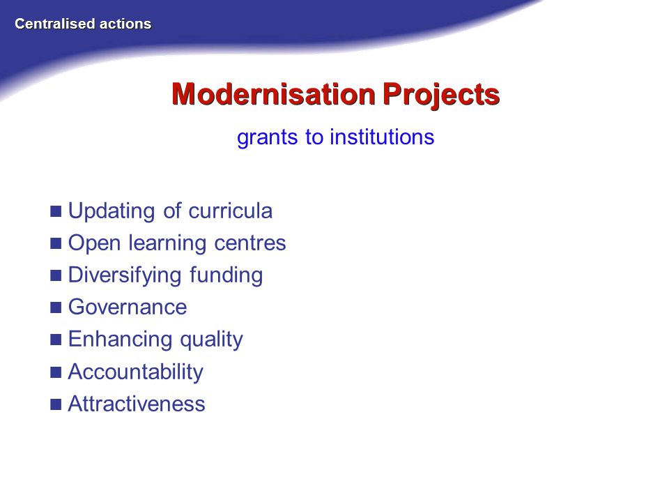 Modernisation Projects Centralised actions grants to institutions Updating of curricula Open learning centres Diversifying funding Governance Enhancing quality Accountability Attractiveness