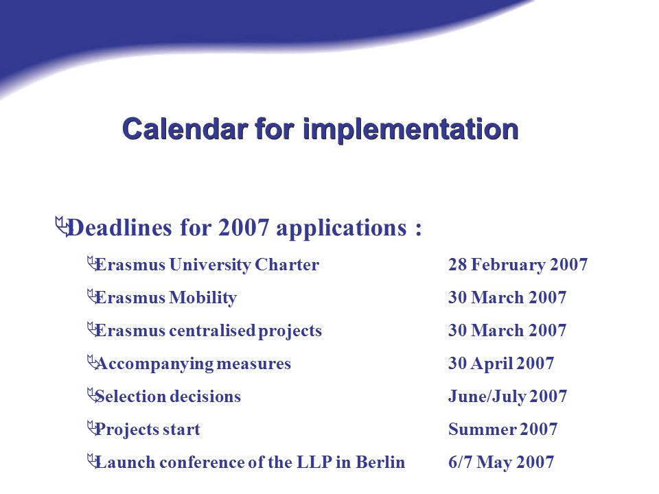 Calendar for implementation  Deadlines for 2007 applications :  Erasmus University Charter 28 February 2007  Erasmus Mobility30 March 2007  Erasmus centralised projects30 March 2007  Accompanying measures30 April 2007  Selection decisionsJune/July 2007  Projects startSummer 2007  Launch conference of the LLP in Berlin6/7 May 2007