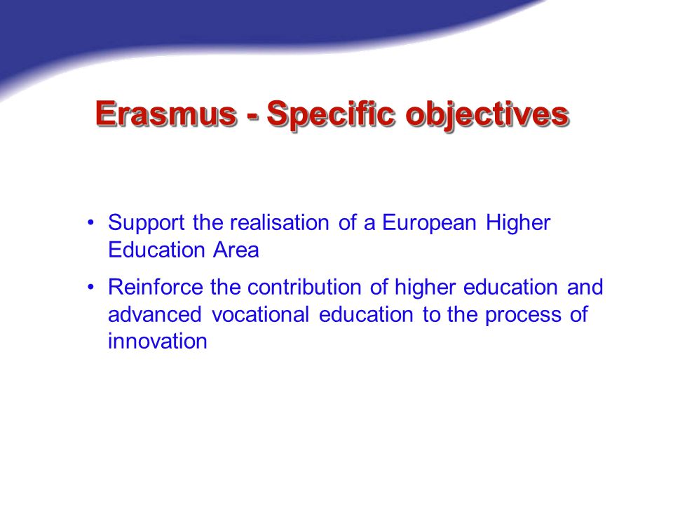 Erasmus - Specific objectives Support the realisation of a European Higher Education Area Reinforce the contribution of higher education and advanced vocational education to the process of innovation