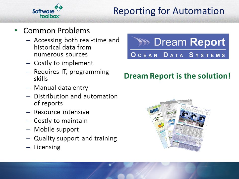 Reporting for Automation Common Problems –A–Accessing both real-time and historical data from numerous sources –C–Costly to implement –R–Requires IT, programming skills –M–Manual data entry –D–Distribution and automation of reports –R–Resource intensive –C–Costly to maintain –M–Mobile support –Q–Quality support and training –L–Licensing Dream Report is the solution!