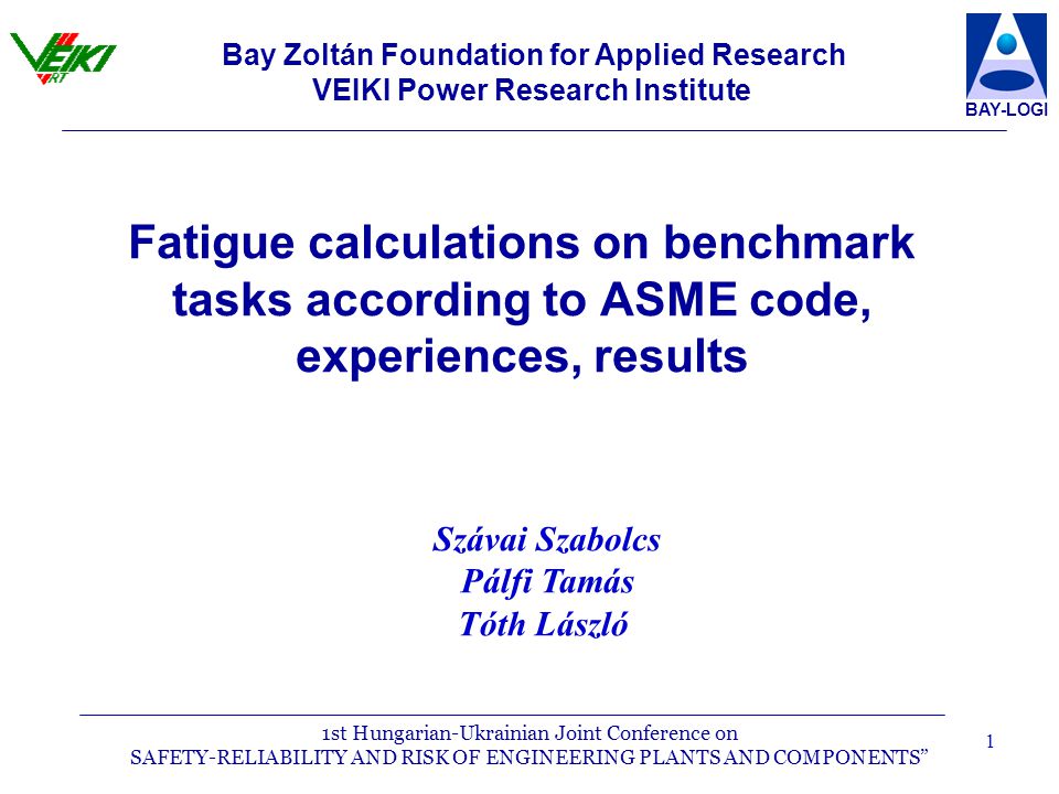 1st Hungarian-Ukrainian Joint Conference on SAFETY-RELIABILITY AND RISK OF ENGINEERING PLANTS AND COMPONENTS BAY-LOGI 1 Fatigue calculations on benchmark tasks according to ASME code, experiences, results Bay Zoltán Foundation for Applied Research VEIKI Power Research Institute Szávai Szabolcs Pálfi Tamás Tóth László