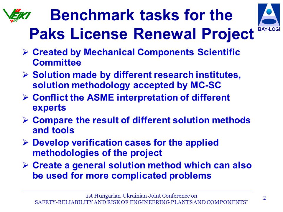 1st Hungarian-Ukrainian Joint Conference on SAFETY-RELIABILITY AND RISK OF ENGINEERING PLANTS AND COMPONENTS BAY-LOGI 2 Benchmark tasks for the Paks License Renewal Project  Created by Mechanical Components Scientific Committee  Solution made by different research institutes, solution methodology accepted by MC-SC  Conflict the ASME interpretation of different experts  Compare the result of different solution methods and tools  Develop verification cases for the applied methodologies of the project  Create a general solution method which can also be used for more complicated problems