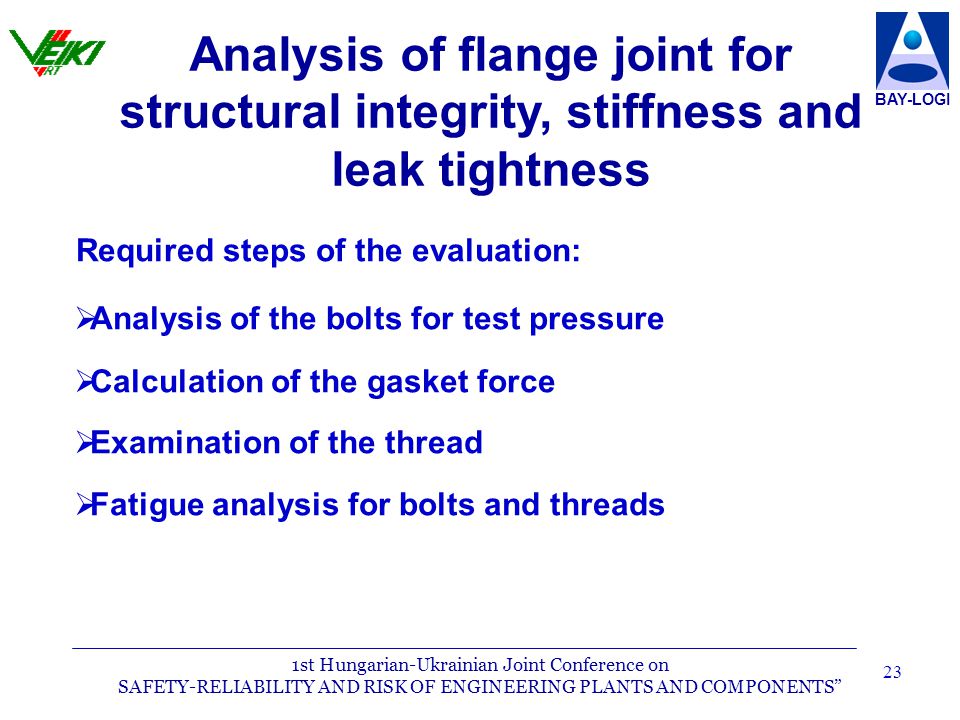1st Hungarian-Ukrainian Joint Conference on SAFETY-RELIABILITY AND RISK OF ENGINEERING PLANTS AND COMPONENTS BAY-LOGI 23 Required steps of the evaluation:   Analysis of the bolts for test pressure   Calculation of the gasket force   Examination of the thread   Fatigue analysis for bolts and threads Analysis of flange joint for structural integrity, stiffness and leak tightness