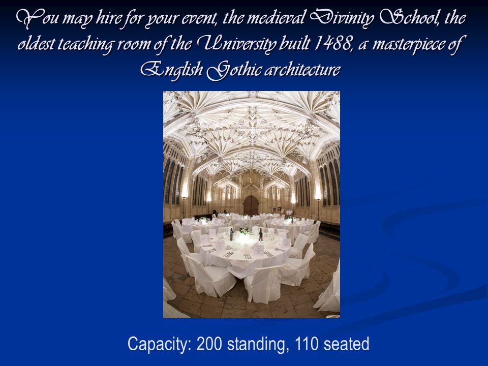 You may hire for your event, the medieval Divinity School, the oldest teaching room of the University built 1488, a masterpiece of English Gothic architecture Capacity: 200 standing, 110 seated