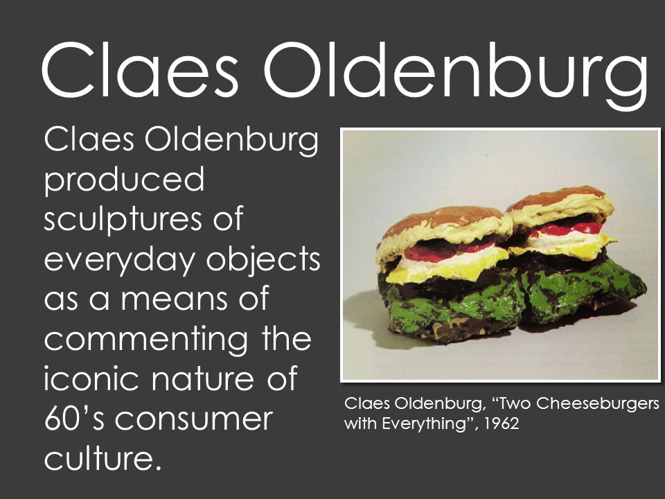 Claes Oldenburg, Two Cheeseburgers with Everything , 1962 Claes Oldenburg produced sculptures of everyday objects as a means of commenting the iconic nature of 60’s consumer culture.
