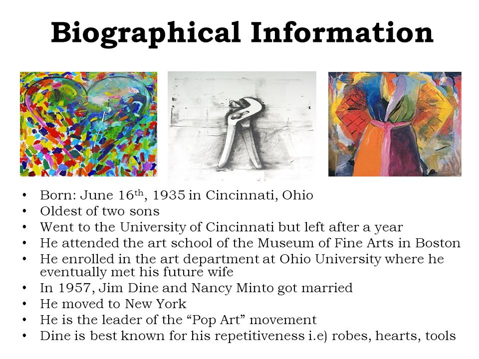 Biographical Information Born: June 16 th, 1935 in Cincinnati, Ohio Oldest of two sons Went to the University of Cincinnati but left after a year He attended the art school of the Museum of Fine Arts in Boston He enrolled in the art department at Ohio University where he eventually met his future wife In 1957, Jim Dine and Nancy Minto got married He moved to New York He is the leader of the Pop Art movement Dine is best known for his repetitiveness i.e) robes, hearts, tools