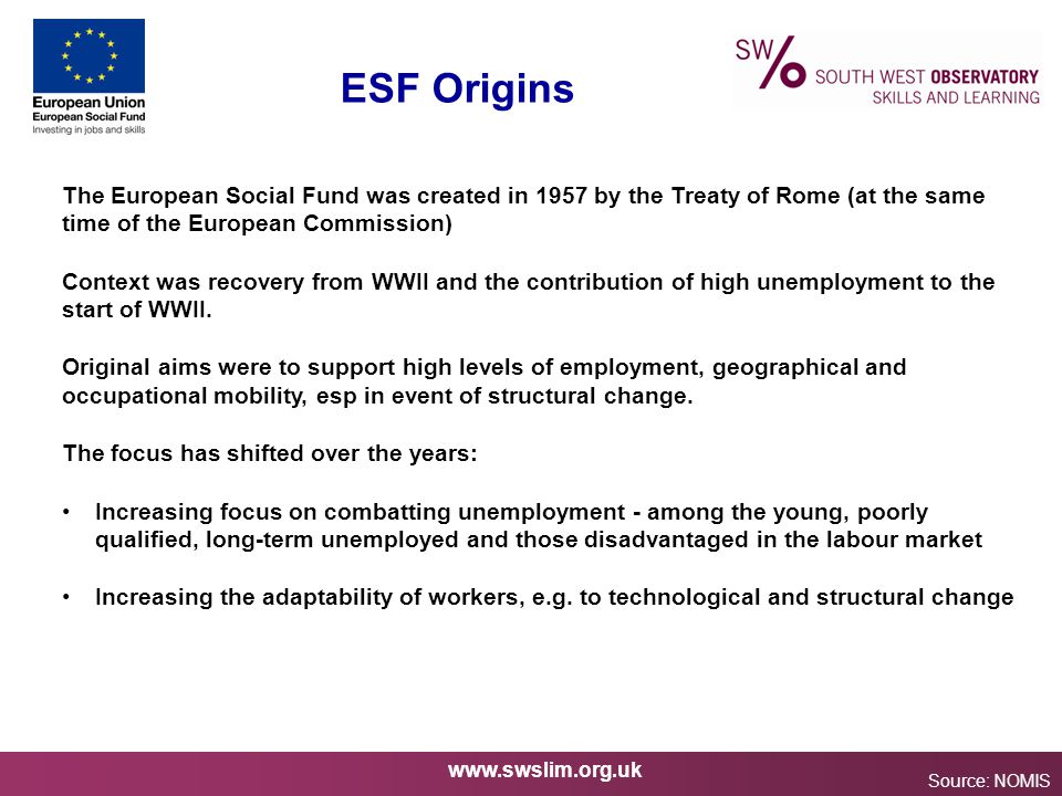 ESF Origins Source: NOMIS The European Social Fund was created in 1957 by the Treaty of Rome (at the same time of the European Commission) Context was recovery from WWII and the contribution of high unemployment to the start of WWII.