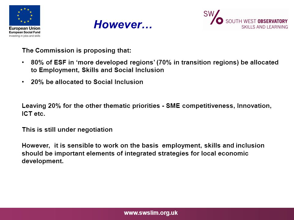 However… The Commission is proposing that: 80% of ESF in ‘more developed regions’ (70% in transition regions) be allocated to Employment, Skills and Social Inclusion 20% be allocated to Social Inclusion Leaving 20% for the other thematic priorities - SME competitiveness, Innovation, ICT etc.