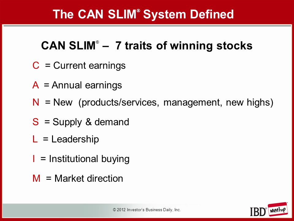 CAN SLIM ® – 7 traits of winning stocks C = Current earnings A = Annual earnings N = New (products/services, management, new highs) S = Supply & demand L = Leadership I = Institutional buying M = Market direction © 2012 Investor’s Business Daily, Inc.