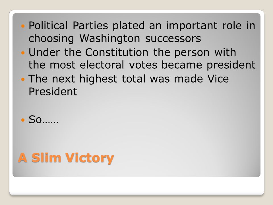 A Slim Victory Political Parties plated an important role in choosing Washington successors Under the Constitution the person with the most electoral votes became president The next highest total was made Vice President So……