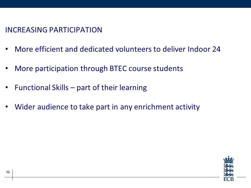 16 ECB Grassroots Cricket Report INCREASING PARTICIPATION More efficient and dedicated volunteers to deliver Indoor 24 More participation through BTEC course students Functional Skills – part of their learning Wider audience to take part in any enrichment activity