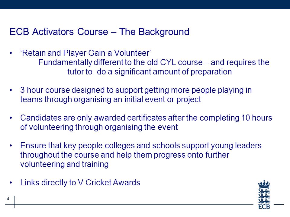 4 ECB Grassroots Cricket Report ECB Activators Course – The Background ‘Retain and Player Gain a Volunteer’ Fundamentally different to the old CYL course – and requires the tutor to do a significant amount of preparation 3 hour course designed to support getting more people playing in teams through organising an initial event or project Candidates are only awarded certificates after the completing 10 hours of volunteering through organising the event Ensure that key people colleges and schools support young leaders throughout the course and help them progress onto further volunteering and training Links directly to V Cricket Awards