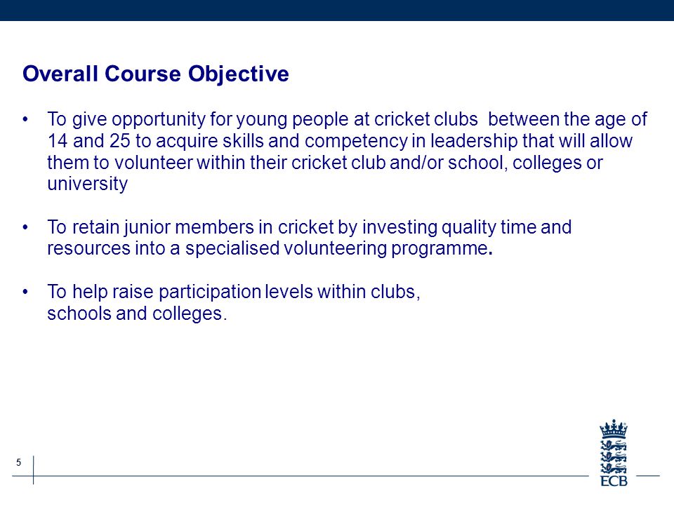 5 ECB Grassroots Cricket Report Overall Course Objective To give opportunity for young people at cricket clubs between the age of 14 and 25 to acquire skills and competency in leadership that will allow them to volunteer within their cricket club and/or school, colleges or university To retain junior members in cricket by investing quality time and resources into a specialised volunteering programme.