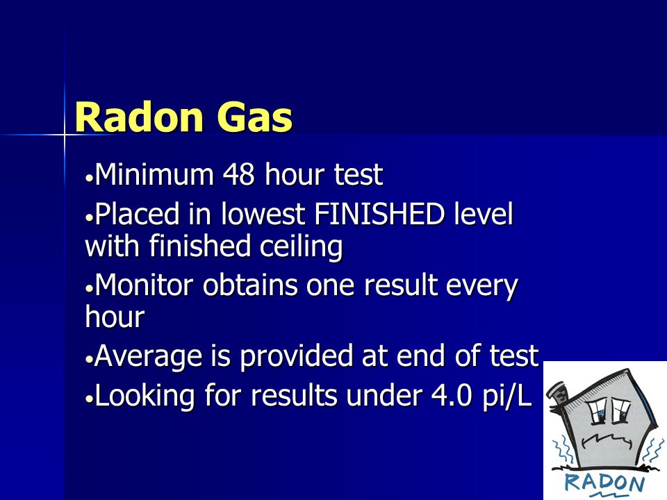 Radon Gas Minimum 48 hour test Minimum 48 hour test Placed in lowest FINISHED level with finished ceiling Placed in lowest FINISHED level with finished ceiling Monitor obtains one result every hour Monitor obtains one result every hour Average is provided at end of test Average is provided at end of test Looking for results under 4.0 pi/L Looking for results under 4.0 pi/L