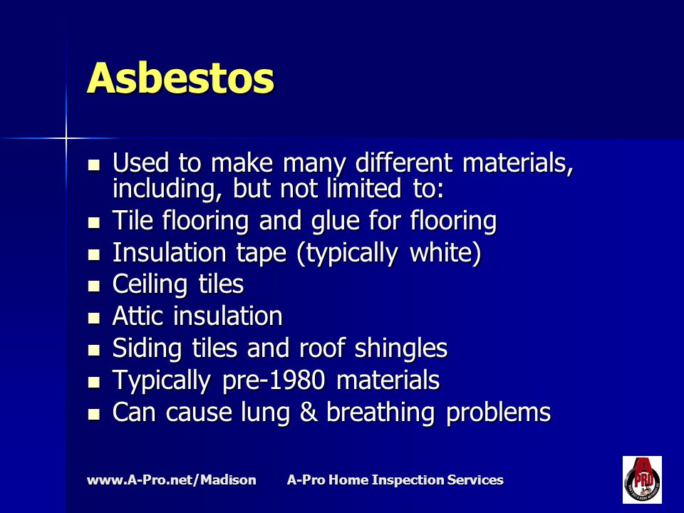 A-Pro Home Inspection Services Asbestos Used to make many different materials, including, but not limited to: Used to make many different materials, including, but not limited to: Tile flooring and glue for flooring Tile flooring and glue for flooring Insulation tape (typically white) Insulation tape (typically white) Ceiling tiles Ceiling tiles Attic insulation Attic insulation Siding tiles and roof shingles Siding tiles and roof shingles Typically pre-1980 materials Typically pre-1980 materials Can cause lung & breathing problems Can cause lung & breathing problems