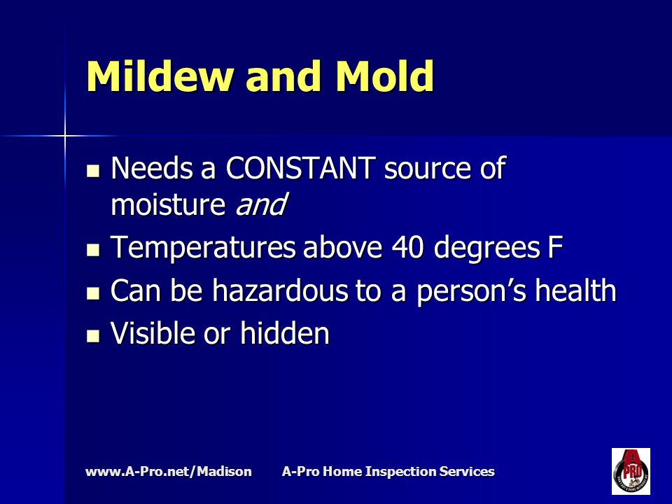 A-Pro Home Inspection Services Mildew and Mold Needs a CONSTANT source of moisture and Needs a CONSTANT source of moisture and Temperatures above 40 degrees F Temperatures above 40 degrees F Can be hazardous to a person’s health Can be hazardous to a person’s health Visible or hidden Visible or hidden