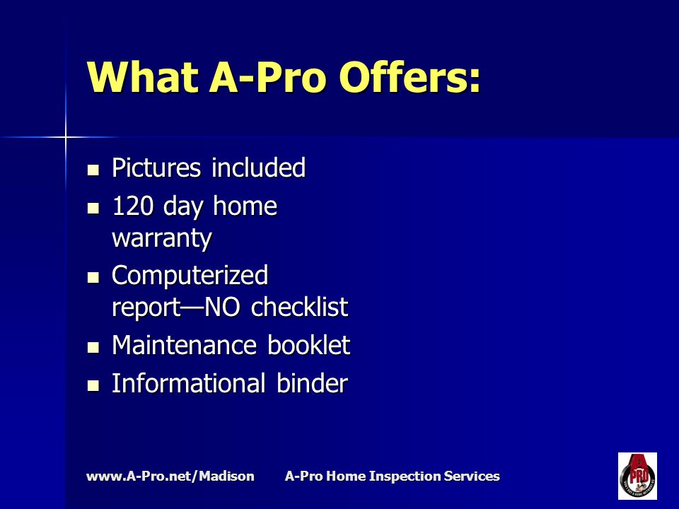 A-Pro Home Inspection Services What A-Pro Offers: Pictures included Pictures included 120 day home warranty 120 day home warranty Computerized report—NO checklist Computerized report—NO checklist Maintenance booklet Maintenance booklet Informational binder Informational binder
