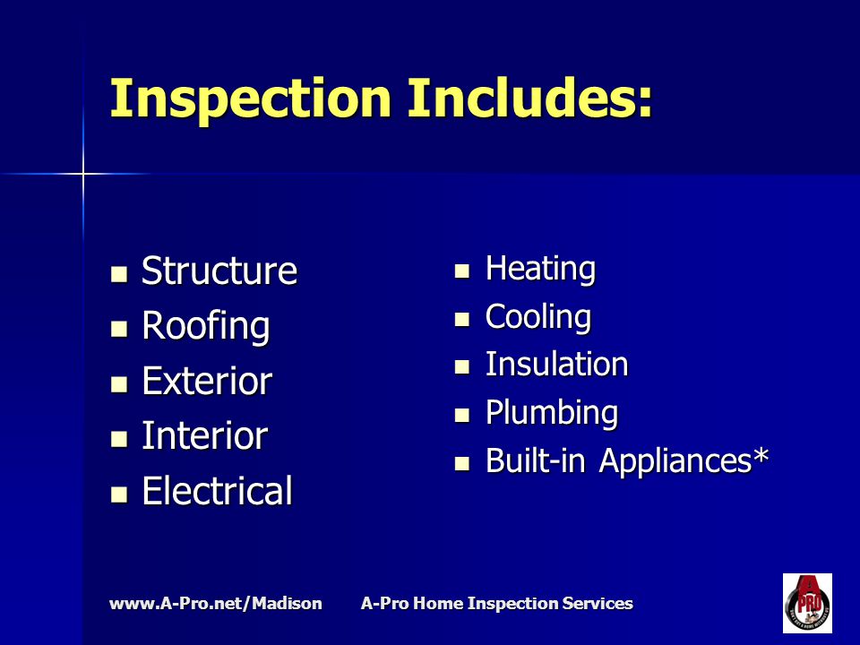 A-Pro Home Inspection Services Inspection Includes: Structure Structure Roofing Roofing Exterior Exterior Interior Interior Electrical Electrical Heating Heating Cooling Cooling Insulation Insulation Plumbing Plumbing Built-in Appliances* Built-in Appliances*