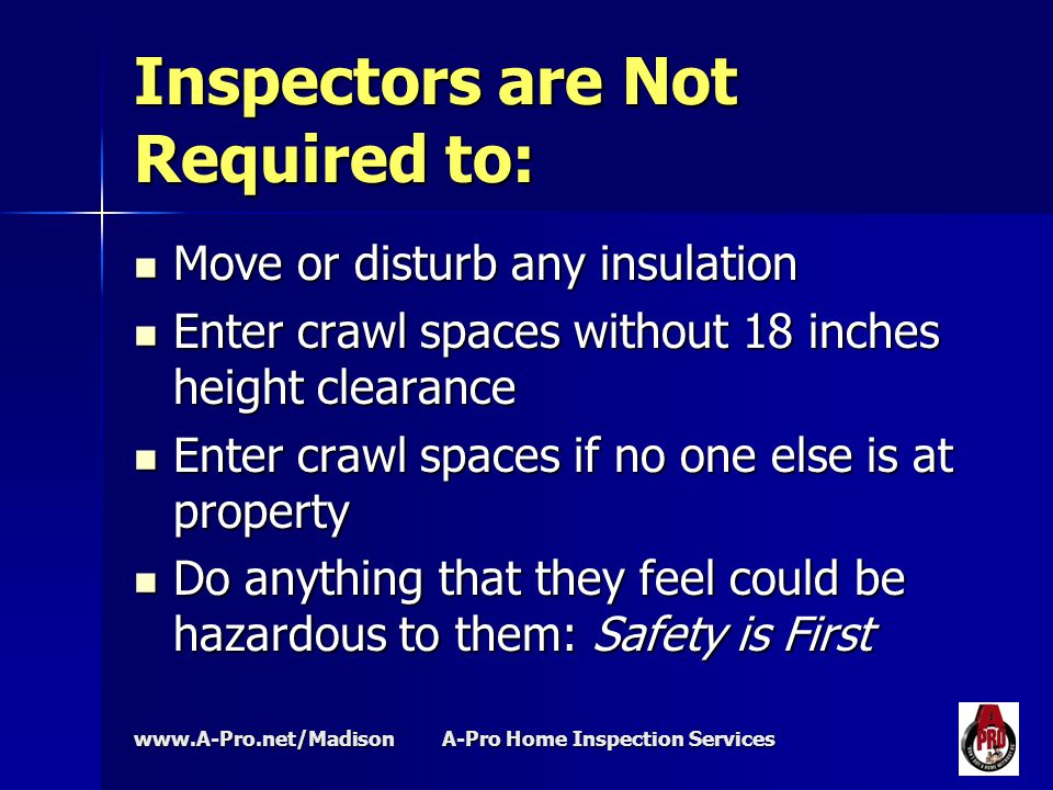 A-Pro Home Inspection Services Inspectors are Not Required to: Move or disturb any insulation Move or disturb any insulation Enter crawl spaces without 18 inches height clearance Enter crawl spaces without 18 inches height clearance Enter crawl spaces if no one else is at property Enter crawl spaces if no one else is at property Do anything that they feel could be hazardous to them: Safety is First Do anything that they feel could be hazardous to them: Safety is First