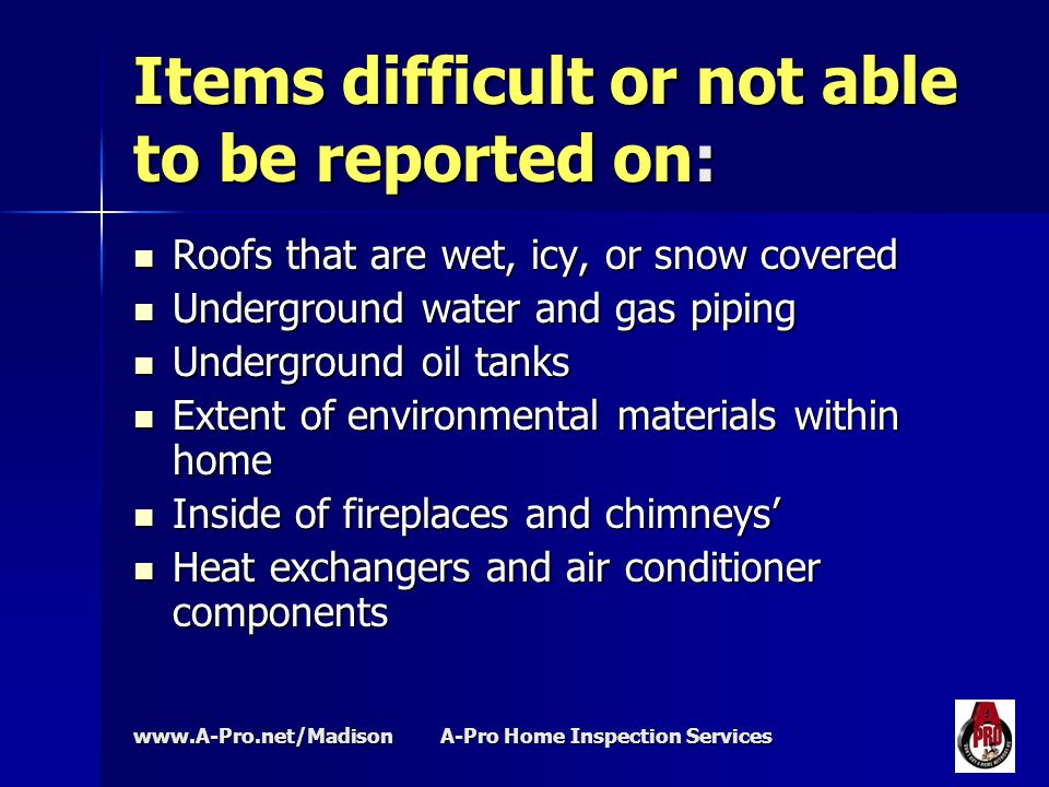 A-Pro Home Inspection Services Items difficult or not able to be reported on: Roofs that are wet, icy, or snow covered Roofs that are wet, icy, or snow covered Underground water and gas piping Underground water and gas piping Underground oil tanks Underground oil tanks Extent of environmental materials within home Extent of environmental materials within home Inside of fireplaces and chimneys’ Inside of fireplaces and chimneys’ Heat exchangers and air conditioner components Heat exchangers and air conditioner components