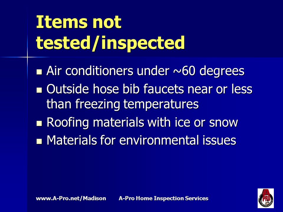 A-Pro Home Inspection Services Items not tested/inspected Air conditioners under ~60 degrees Air conditioners under ~60 degrees Outside hose bib faucets near or less than freezing temperatures Outside hose bib faucets near or less than freezing temperatures Roofing materials with ice or snow Roofing materials with ice or snow Materials for environmental issues Materials for environmental issues
