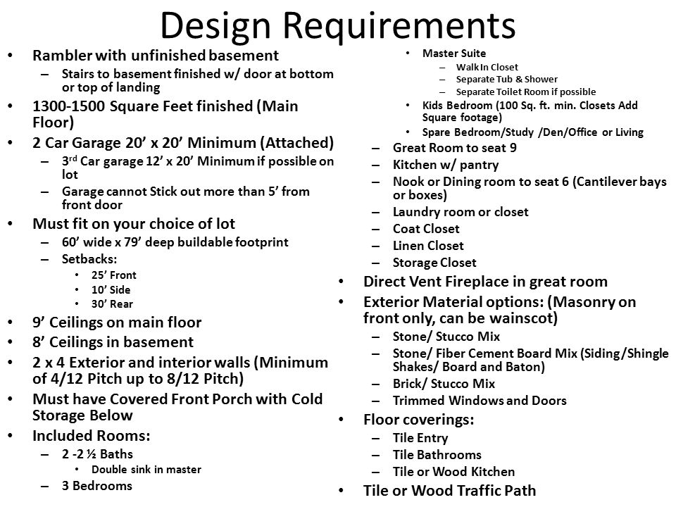Design Requirements Rambler with unfinished basement – Stairs to basement finished w/ door at bottom or top of landing Square Feet finished (Main Floor) 2 Car Garage 20’ x 20’ Minimum (Attached) – 3 rd Car garage 12’ x 20’ Minimum if possible on lot – Garage cannot Stick out more than 5’ from front door Must fit on your choice of lot – 60’ wide x 79’ deep buildable footprint – Setbacks: 25’ Front 10’ Side 30’ Rear 9’ Ceilings on main floor 8’ Ceilings in basement 2 x 4 Exterior and interior walls (Minimum of 4/12 Pitch up to 8/12 Pitch) Must have Covered Front Porch with Cold Storage Below Included Rooms: – 2 -2 ½ Baths Double sink in master – 3 Bedrooms Master Suite – Walk In Closet – Separate Tub & Shower – Separate Toilet Room if possible Kids Bedroom (100 Sq.