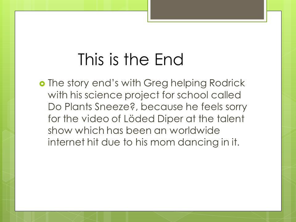This is the End  The story end’s with Greg helping Rodrick with his science project for school called Do Plants Sneeze , because he feels sorry for the video of Löded Diper at the talent show which has been an worldwide internet hit due to his mom dancing in it.
