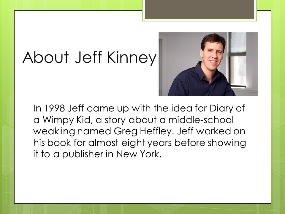About Jeff Kinney In 1998 Jeff came up with the idea for Diary of a Wimpy Kid, a story about a middle-school weakling named Greg Heffley.