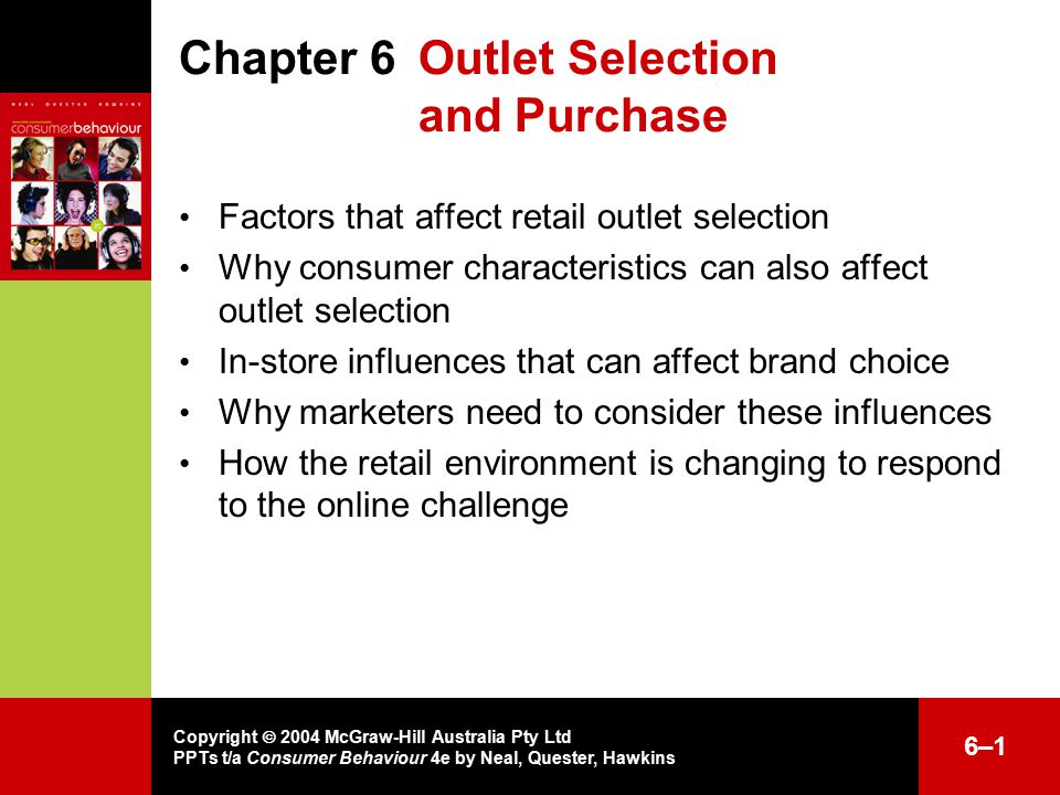 Copyright  2004 McGraw-Hill Australia Pty Ltd PPTs t/a Consumer Behaviour 4e by Neal, Quester, Hawkins 6–16–1 Chapter 6 Outlet Selection and Purchase Factors that affect retail outlet selection Why consumer characteristics can also affect outlet selection In-store influences that can affect brand choice Why marketers need to consider these influences How the retail environment is changing to respond to the online challenge