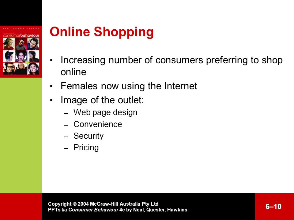 Copyright  2004 McGraw-Hill Australia Pty Ltd PPTs t/a Consumer Behaviour 4e by Neal, Quester, Hawkins 6–10 Online Shopping Increasing number of consumers preferring to shop online Females now using the Internet Image of the outlet: – Web page design – Convenience – Security – Pricing