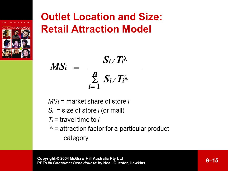 Copyright  2004 McGraw-Hill Australia Pty Ltd PPTs t/a Consumer Behaviour 4e by Neal, Quester, Hawkins 6–15 Outlet Location and Size: Retail Attraction Model MS i = market share of store i S i = size of store i (or mall) T i = travel time to i  = attraction factor for a particular product category = MS i S i / T i n  i  S i / T i