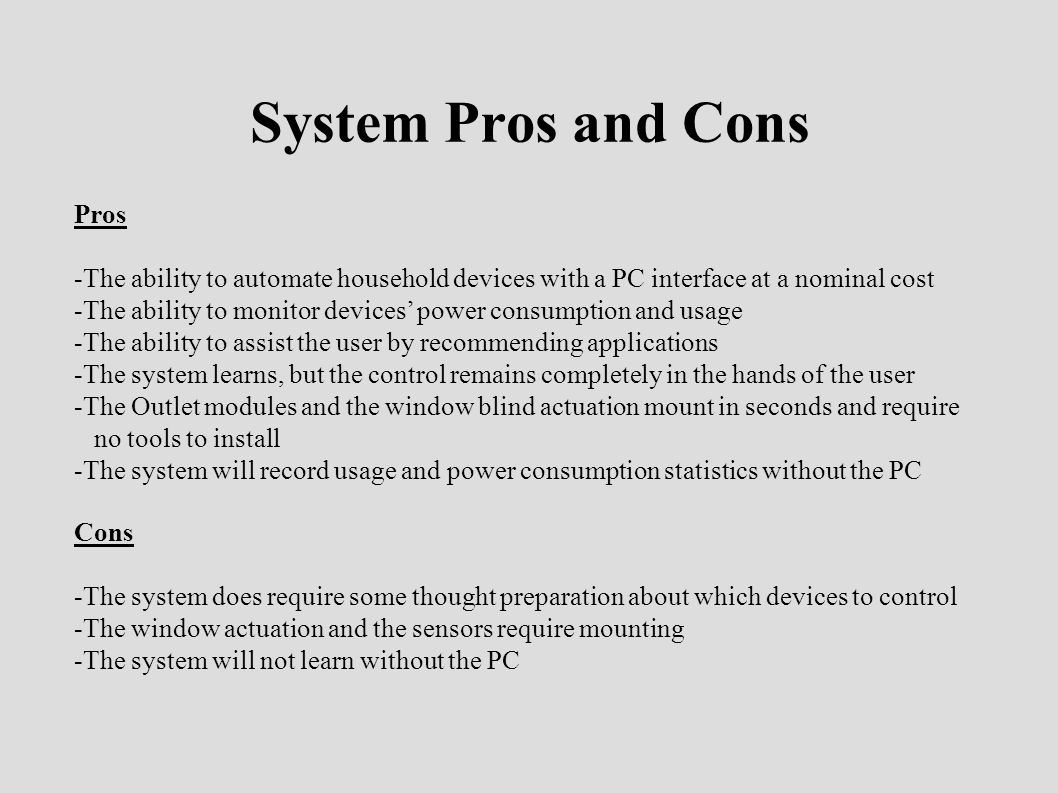 System Pros and Cons Pros -The ability to automate household devices with a PC interface at a nominal cost -The ability to monitor devices’ power consumption and usage -The ability to assist the user by recommending applications -The system learns, but the control remains completely in the hands of the user -The Outlet modules and the window blind actuation mount in seconds and require no tools to install -The system will record usage and power consumption statistics without the PC Cons -The system does require some thought preparation about which devices to control -The window actuation and the sensors require mounting -The system will not learn without the PC
