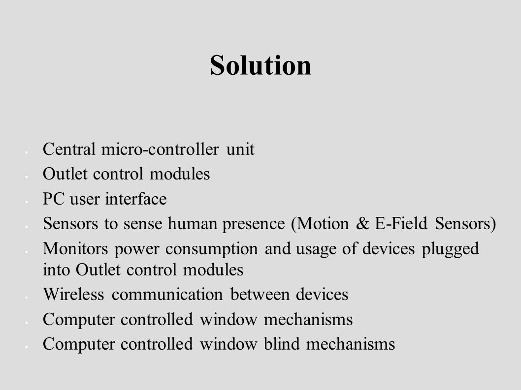 Solution  Central micro-controller unit  Outlet control modules  PC user interface  Sensors to sense human presence (Motion & E-Field Sensors)  Monitors power consumption and usage of devices plugged into Outlet control modules  Wireless communication between devices  Computer controlled window mechanisms  Computer controlled window blind mechanisms