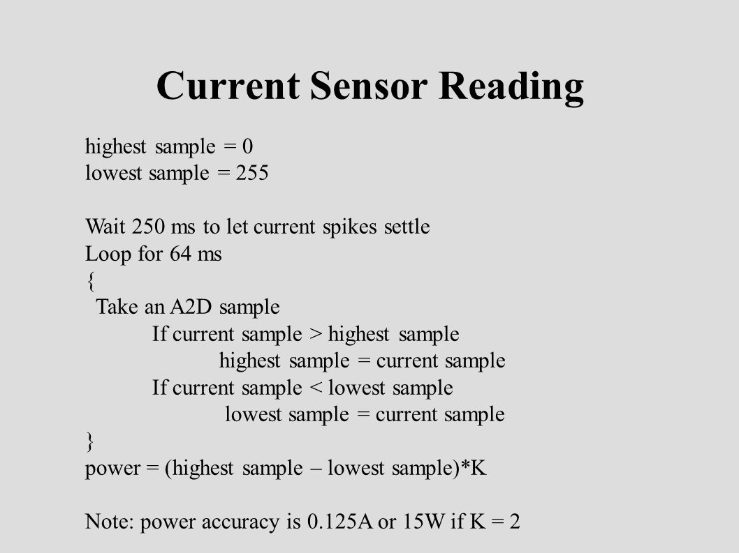 Current Sensor Reading highest sample = 0 lowest sample = 255 Wait 250 ms to let current spikes settle Loop for 64 ms { Take an A2D sample If current sample > highest sample highest sample = current sample If current sample < lowest sample lowest sample = current sample } power = (highest sample – lowest sample)*K Note: power accuracy is 0.125A or 15W if K = 2