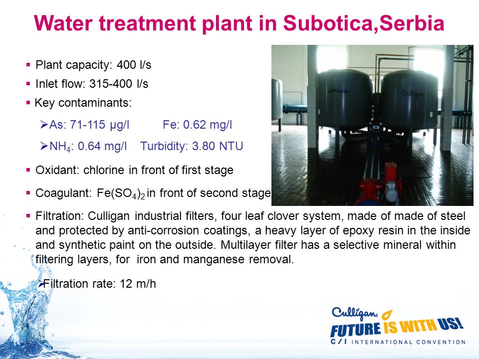 Water treatment plant in Subotica,Serbia  Plant capacity: 400 l/s  Inlet flow: l/s  Key contaminants:  As: μg/l Fe: 0.62 mg/l  NH 4 : 0.64 mg/l Turbidity: 3.80 NTU  Coagulant: Fe(SO 4 ) 2 in front of second stage  Oxidant: chlorine in front of first stage  Filtration: Culligan industrial filters, four leaf clover system, made of made of steel and protected by anti-corrosion coatings, a heavy layer of epoxy resin in the inside and synthetic paint on the outside.