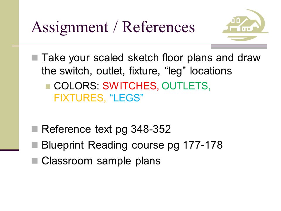 Assignment / References Take your scaled sketch floor plans and draw the switch, outlet, fixture, leg locations COLORS: SWITCHES, OUTLETS, FIXTURES, LEGS Reference text pg Blueprint Reading course pg Classroom sample plans